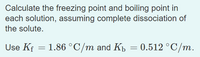 Calculate the freezing point and boiling point in
each solution, assuming complete dissociation of
the solute.
Use Kf = 1.86 °C/m and K = 0.512 °C/m.
