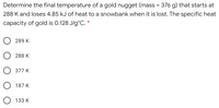 Determine the final temperature of a gold nugget (mass = 376 g) that starts at
288 K and loses 4.85 kJ of heat to a snowbank when it is lost. The specific heat
capacity of gold is 0.128 J/g°C. *
289 K
O 288 K
O 377 K
O 187 K
133 K
