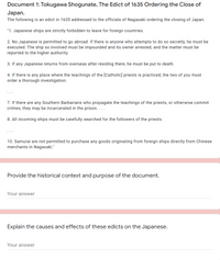 Document 1: Tokugawa Shogunate, The Edict of 1635 Ordering the Close of
Japan.
The following is an edict in 1635 addressed to the officials of Nagasaki ordering the closing of Japan.
"1. Japanese ships are strictly forbidden to leave for foreign countries.
2. No Japanese is permitted to go abroad. If there is anyone who attempts to do so secretly, he must be
executed. The ship so involved must be impounded and its owner arrested, and the matter must be
reported to the higher authority.
3. If any Japanese returns from overseas after residing there, he must be put to death.
4. If there is any place where the teachings of the [Catholic] priests is practiced, the two of you must
order a thorough investigation.
7. If there are any Southern Barbarians who propagate the teachings of the priests, or otherwise commit
crimes, they may be incarcerated in the prison. ...
8. All incoming ships must be carefully searched for the followers of the priests.
10. Samurai are not permitted to purchase any goods originating from foreign ships directly from Chinese
merchants in Nagasaki."
Provide the historical context and purpose of the document.
Your answer
Explain the causes and effects of these edicts on the Japanese.
Your answer
