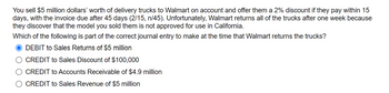 You sell $5 million dollars' worth of delivery trucks to Walmart on account and offer them a 2% discount if they pay within 15
days, with the invoice due after 45 days (2/15, n/45). Unfortunately, Walmart returns all of the trucks after one week because
they discover that the model you sold them is not approved for use in California.
Which of the following is part of the correct journal entry to make at the time that Walmart returns the trucks?
DEBIT to Sales Returns of $5 million
CREDIT to Sales Discount of $100,000
CREDIT to Accounts Receivable of $4.9 million
CREDIT to Sales Revenue of $5 million