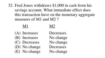 32. Fred Jones withdraws $1,000 in cash from his
savings account. What immediate effect does
this transaction have on the monetary aggregate
measures of M1 and M2 ?
M1
M2
(A) Increases
(B) Increases
(C) Decreases
(D) No change
(E) No change
Decreases
No change
No change
Decreases
No change