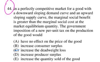 44. In a perfectly competitive market for a good with
a downward sloping demand curve and an upward
sloping supply curve, the marginal social benefit
is greater than the marginal social cost at the
market equilibrium quantity. The government
imposition of a new per-unit tax on the production
of the good would
(A) have no effect on the price of the good
(B) increase consumer surplus
() increase the deadweight loss
(D) increase producer surplus
(E) increase the quantity sold of the good