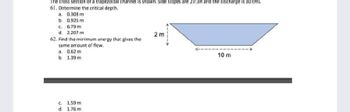 The cross section of a trapezoidal channel is shown. Side slopes are 2V:3H and the discharge is 30 cms.
61. Determine the critical depth.
a. 0.308 m
b. 0.926 m
c. 6.79 m
d. 2.207 m
2m
62. Find the minimum energy that gives the
same amount of flow.
a. 0.62 m
10 m
b.
1.39 m
c.
1.59 m.
d.
1.76 m.