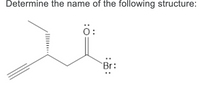 **Determine the name of the following structure:**

The image depicts a chemical structure that requires naming according to IUPAC (International Union of Pure and Applied Chemistry) naming standards. 

### Chemical Structure Analysis

- **Bonds and Chains:** 
  - The parent chain shown contains four carbon atoms (a butane chain).
  - The structure includes a triple bond (alkyne) between the first and second carbons.
  - There is a carboxylic acid derivative functional group attached.

- **Functional Groups:**
  - At the second carbon in the chain, there is a carboxylic acid group (-COBr) where a bromine (Br) atom is attached to the carbonyl carbon.

**Structure:**

```
  H3C-CH = C-COBr
    ||                    
    HC
```

### Detailed Observation:

- **Triple Bond:** Present between carbon 1 and carbon 2 in the alkyl chain (but-2-yn-1-yl).
- **Functional Group:** The carbonyl carbon (C=O) is double-bonded to an oxygen atom and single-bonded to a bromine atom, making this a bromoformyl group attached to the alkyne chain.
  
### IUPAC Naming

Combining these features into a proper name according to the IUPAC naming conventions, the compound is **Bromo But-2-ynal**.

### Explanation of the Structure in the Diagram

- The molecule is four carbon atoms long with a triple bond between the first and second carbon atoms, making it a derivative of but-2-yne.
- The second carbon has a carbonyl group with a bromine atom attached, replacing the typical hydrogen atom usually present in an alkyne.

This structure is crucial for identifying detailed organic chemistry compositions and transformations. Understanding such naming conventions and structural identifications provide the fundamental for further studies like synthetic pathways and reaction mechanisms in organic chemistry.