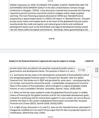 ~~~
ROOM 5 (Question 5): HOW TO FINANCE THE GLOBAL CLIMATE TRANSITION AND THE
SUSTAINABLE DEVELOPMENT GOALS? In the 2021 United Nations Climate Change
Conference in Glasgow, 'COP26', a key discussion involved how to provide the financing
required to permit countries around the world to mitigate and/or adapt to global
warming. The main financing proposal advanced at COP26 was 'blended finance',
proposed by a special expert panel in a 2018 G-20 report. In 'blended finance', the giant
private-sector banks and shadow banks at the heart of the globalized financial system
would provide the credit and capital; and national governments and multilateral
development banks (such as the World Bank and regional development banks) would
'de-risk' these credit and capital commitments. 'Derisking' means guaranteeing to the
6 of 10
Subject to the External Examiner's approval and may be subject to change
private sector that any default risk would be covered by public-sector entitie
governments and development banks. The question in Room 5 is, can t
LUBS5140
7/10
Urk?
5.1. Summarize the key steps in the development and growth of financialization and of
the deregulated global financial system in the past four decades. Was the 'global
financial crisis' that broke out in 2007 and persisted for some years - encompassing the
US, Europe, and countries around the world - a predictable consequence of structural
flaws in this system of financialization, which emerged in a regime of globally mobile
finance; or was it avoidable? (Streeck, Varoufakis, Dymski, Tooze, 2018) (50%)
5.2. What are the key steps needed to make the globalized financial system a reliable
means of financing for the global transition and for the sustainable development goals,
instead of a continuing sink for central-bank support? In your answer, be sure to discuss
whether the flaws in this system of globalized finance been corrected after the great
financial crisis (Tooze (2022), Dymski (2018, 2019))) (30%).
~~~
5.3. In light of your discussion in 5.1 and 5.2, how can the 'blended finance' advocated in
Glasgow be modified so It can work? (If you argue that the idea as proposed requires no
modification, defend that view.) (20%)