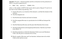 Question: The price - demand equation and the cost function for the production of
HDTV s are given respectively by
x = 9000 – 30 p and C(x) = 150000 + 30 x
where x is the number of HDTVS that can be sold at a price of $p per TV and C(x) is
the total cost (in dollars) of producing x TVs.
A. Express the price p as a function of the demand x, and find the domain of this
function.
B. Find the marginal cost.
C. Find the Revenue function and state its domain.
