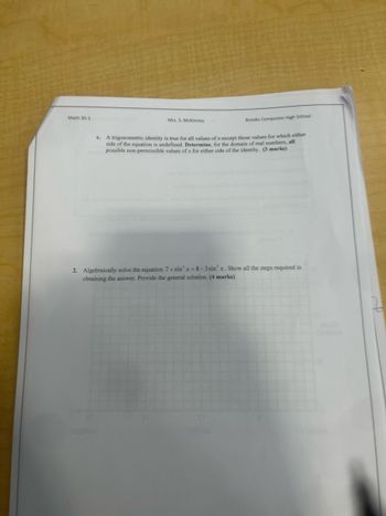 Math 30-1
Mrs. S. McKinney
Brooks Composite High School
C.
A trigonometric identity is true for all values of x except those values for which either
side of the equation is undefined. Determine, for the domain of real numbers, all
possible non-permissible values of x for either side of the identity. (3 marks)
2. Algebraically solve the equation 7+sin² x=8-3sin²x. Show all the steps required in
obtaining the answer. Provide the general solution. (4 marks)