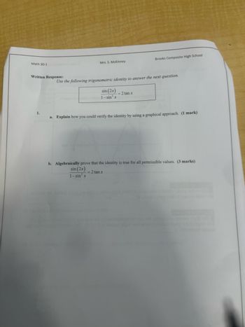 Brooks Composite High School
Math 30-1
Mrs. S. McKinney
Written Response:
Use the following trigonometric identity to answer the next question.
sin (2x) = 2 tan x
1-sin² x
1.
a. Explain how you could verify the identity by using a graphical approach. (1 mark)
b. Algebraically prove that the identity is true for all permissible values. (3 marks)
sin (2x)
1-sin² x
= 2 tan x