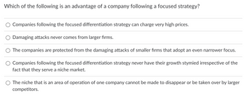 Which of the following is an advantage of a company following a focused strategy?
Companies following the focused differentiation strategy can charge very high prices.
Damaging attacks never comes from larger firms.
The companies are protected from the damaging attacks of smaller firms that adopt an even narrower focus.
Companies following the focused differentiation strategy never have their growth stymied irrespective of the
fact that they serve a niche market.
The niche that is an area of operation of one company cannot be made to disappear or be taken over by larger
competitors.