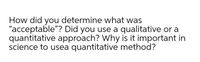 How did you determine what was
"acceptable"? Did you use a qualitative or a
quantitative approach? Why is it important in
science to usea quantitative method?
