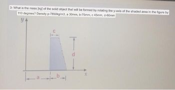 **Problem Statement:**

### Calculation of Mass of a Rotated 3D Shape

**Question:**
What is the mass [kg] of the solid object that will be formed by rotating the y-axis of the shaded area in the figure by 110 degrees? 

**Given Data:**
- Density (\( \rho \)) = 7850 kg/m³
- \( a \) = 30 mm
- \( b \) = 75 mm
- \( c \) = 45 mm
- \( d \) = 60 mm

**Diagram Analysis:**
The diagram provided is a 2D plot with the shaded area indicating a geometric region that will be rotated about the y-axis to form a 3D object. The coordinates and dimensions are labeled as follows:

- \( x \) and \( y \) axes are marked.
- From the origin, the x-axis is divided into two distances: \( a \) and \( b \).
- The shaded area extends from \( a \) to \( b \) along the x-axis.
- The height of the shaded area at distance \( a \) is \( c \).
- The height of the shaded area at distance \( b \) is \( d \).

The diagram likely represents a trapezoid or a triangle in the 2D plane, which, when rotated about the y-axis, forms a 3D shape (such as a conical frustum or solid of revolution). The mass calculation will involve determining the volume of the solid and then using the given density to find the mass.

**Notes:**
- The units must be consistent. The given dimensions in millimeters should be converted to meters for the final mass calculation.
- Volume calculation involves applying the principles of solids of revolution.

This problem is framed to help students understand the mathematical concepts of geometry, calculus, and physics in relation to real-world applications. Detailed steps and calculations on the Educational platform would guide learners through solving this type of problem methodically.