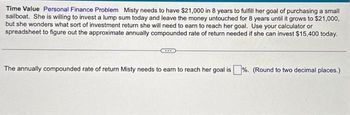 **Time Value - Personal Finance Problem**

Misty needs to have $21,000 in 8 years to fulfill her goal of purchasing a small sailboat. She is willing to invest a lump sum today and leave the money untouched for 8 years until it grows to $21,000, but she wonders what sort of investment return she will need to earn to reach her goal. Use your calculator or spreadsheet to figure out the approximate annually compounded rate of return needed if she can invest $15,400 today.

The annually compounded rate of return Misty needs to earn to reach her goal is _____%. (Round to two decimal places.)