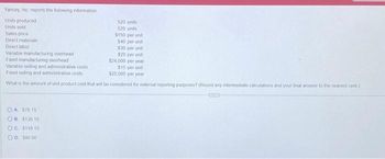 ### Yancey, Inc. Product Cost Information

**Yancey, Inc. reports the following information:**

- **Units produced:** 520 units
- **Units sold:** 520 units
- **Sales price:** $150 per unit
- **Direct materials:** $40 per unit
- **Direct labor:** $30 per unit
- **Variable manufacturing overhead:** $20 per unit
- **Fixed manufacturing overhead:** $24,000 per year
- **Variable selling and administrative costs:** $15 per unit
- **Fixed selling and administrative costs:** $25,000 per year

**Question:**
What is the amount of unit product cost that will be considered for external reporting purposes? (Round any intermediate calculations and your final answer to the nearest cent.)

**Answer choices:**
- (A) $76.15
- (B) $136.15
- (C) $116.15
- (D) $80.00