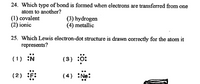 24. Which type of bond is formed when electrons are transferred from one
atom to another?
(1) covalent
(2) ionic
(3) hydrogen
(4) metallic
25. Which Lewis electron-dot structure is drawn correctly for the atom it
represents?
(1) :N
(3) :0:
(2) F:
(4) Ne:
