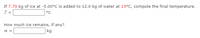 If 7.70 kg of ice at -5.00°C is added to 12.0 kg of water at 15°C, compute the final temperature.
T =
°C
How much ice remains, if any?
m =
kg
