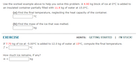 Use the worked example above to help you solve this problem. A 4.90 kg block of ice at 0°C is added to
an insulated container partially filled with 11.9 kg of water at 15.0°C.
(a) Find the final temperature, neglecting the heat capacity of the container.
°C
(b) Find the mass of the ice that was melted.
| kg
EXERCISE
HINTS: GETTING STARTED | I'M STUCK!
If 7.70 kg of ice at -5.00°C is added to 12.0 kg of water at 15°C, compute the final temperature.
T =
°C
How much ice remains, if any?
kg
