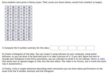 Sixty students were given a history exam. Their scores are shown below, sorted from smallest to largest.
23
28
36
38
38
38
38
39
39
40
40
42
45
45
46
47
53
65
71
72
72
73
73
73
73
74
75
75
75
75
76
76
77
77
77
77
78
79
79
80
80 80
81
81
81
81
81
82 83
13
82
83
85
86
88
23
808
82
82
84
85
88
94
1) Compute the 5-number summary for this data:
2) Create a histogram of the data. You can create it using software on your computer, using online
software, or you can draw it by hand and scan it or take a picture of it. If you can't figure out how to
include your histogram in the entry area below, you are welcome to email it to me instead. (Here's a video
that shows how to upload images or files into the text editor. The video is for forums, but it works the same
way in assessments.)
3) Finally, write a couple sentences describing what conclusions you can draw about performance on the
exam from the 5-number summary and the histogram.