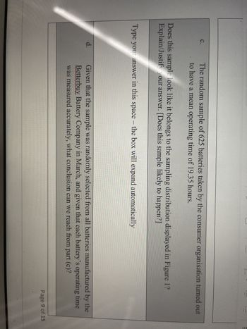C.
The random sample of 625 batteries taken by the consumer organisation turned out
to have a mean operating time of 19.35 hours.
Does this sample look like it belongs to the sampling distribution displayed in Figure 1?
Explain/Justify your answer. [Does this sample likely to happen?]
Type your answer in this space - the box will expand automatically
d.
Given that the sample was randomly selected from all batteries manufactured by the
Betterbuy Battery Company in March, and given that each battery's operating time
was measured accurately, what conclusion can we reach from part (c)?
Page 9 of 15