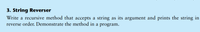 3. String Reverser
Write a recursive method that accepts a string as its argument and prints the string in
reverse order. Demonstrate the method in a program.
