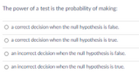 The power of a test is the probability of making
O a correct decision when the null hypothesis is false.
a correct decision when the null hypothesis is true
an incorrect decision when the nul hypothesis is false.
O an incorrect decision when the nul hypothesis is true.
