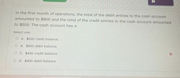 In the first month of operations, the total of the debit entries to the cash account
amounted to $900 and the total of the credit entries to the cash account amounted
to $500. The cash account has a
Select one:
O A. $500 credit balance.
O B. $900 debit balance.
O C. $400 credit balance.
O D. $400 debit balance.