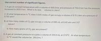 Use correct number of significant figures.
1. A gas at constant temperature with a volume of 895.0mls and pressure of 750.0 torr has the pressure
increased to 850.0 torr. What is its new
volume in Liters?
2. At what temperature in °C does 0.505 moles of gas occupy a volume of 8.15 Liters at a pressure of
0.750 atm?
3. a) How many moles of Cl2 gas occupy a volume of 695 mL at 6.40 atm and 337
Kelvin?
b. How many grams of Cl2 gas are present?
4. A gas at constant pressure occupies a volume of 200.0 mL at 27.0°C . At what temperature
in °C would the volume be 280.0mL ?
