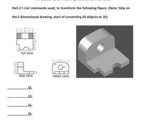 Part 2 | List commands used, to transform the following figure. (Note: Skip on
the 2 dimensional drawing, start of converting 2D objects to 3D)
TOP VIEW
SIDE VIEW
FRONT VIEW
12.
13.
14.
15.
