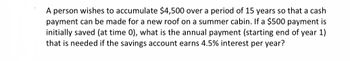 A person wishes to accumulate $4,500 over a period of 15 years so that a cash
payment can be made for a new roof on a summer cabin. If a $500 payment is
initially saved (at time 0), what is the annual payment (starting end of year 1)
that is needed if the savings account earns 4.5% interest per year?