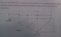 You have been employed in a company that has designed the truss shown in Fig. Q 2. Find
the forces in all the members of the truss the method of joints and advice on the nature of
those forces.
12KN
20KN
2m
2m
2m
3m
F
4m
Fig. Q 2
