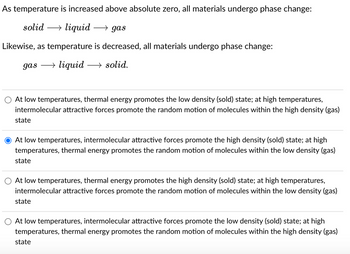 As temperature is increased above absolute zero, all materials undergo phase change:
solid → liquid →→gas
Likewise, as temperature is decreased, all materials undergo phase change:
gas →liquid →solid.
At low temperatures, thermal energy promotes the low density (sold) state; at high temperatures,
intermolecular attractive forces promote the random motion of molecules within the high density (gas)
state
At low temperatures, intermolecular attractive forces promote the high density (sold) state; at high
temperatures, thermal energy promotes the random motion of molecules within the low density (gas)
state
At low temperatures, thermal energy promotes the high density (sold) state; at high temperatures,
intermolecular attractive forces promote the random motion of molecules within the low density (gas)
state
At low temperatures, intermolecular attractive forces promote the low density (sold) state; at high
temperatures, thermal energy promotes the random motion of molecules within the high density (gas)
state