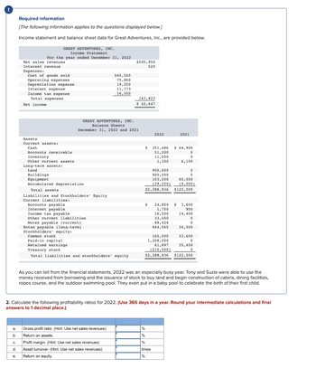 @
Required information
[The following information applies to the questions displayed below.]
Income statement and balance sheet data for Great Adventures, Inc., are provided below.
a.
b.
GREAT ADVENTURES, INC.
Income Statement
For the year ended December 31, 2022
Net sales revenues.
Interest revenue
Expenses:
Cost of goods sold
Operating expenses
Depreciation expense
Interest expense
Income tax expense
Total expenses
Net income
Assets
Current assets:
Cash
Accounts receivable
Inventory
Other current assets
Long-term assets:
Land
Buildings
Equipment
Accumulated depreciation
Accounts payable
Interest payable
Total assets
Liabilities and Stockholders' Equity
Current liabilities:
GREAT ADVENTURES, INC.
Income tax payable
Other current liabilities
Notes payable (current)
Notes payable (long-term)
Stockholders' equity:
Common stock
Paid-in capital
Balance Sheets
December 31, 2022 and 2021
$40,500
75,800
19,250
11,773
16,500
Retained earnings
Treasury stock
Total liabilities and stockholders' equity
$205,950
520
Gross profit ratio. (Hint: Use net sales revenues)
Return on assets.
163,823
$ 42,647
C.
Profit margin. (Hint: Use net sales revenues)
d. Asset turnover. (Hint: Use net sales revenues)
e. Return on equity.
$
2022
351,486
51,200
11,000
1,300
900,000
900,000
2021
$ 64,900
%
%
%
times
%
0
0
6,100
0
0
103,200
60,000
(29,250) (9,000)
$2,288,936 $122,000
$ 24,800 $ 3,600
1,750
950
14,400
16,500
33,000
88,424
844,565
0
0
34,000
160,000
1,268,000
61,897
(210,000)
$2,288,936 $122,000
As you can tell from the financial statements, 2022 was an especially busy year. Tony and Suzie were able to use the
money received from borrowing and the issuance of stock to buy land and begin construction of cabins, dining facilities,
ropes course, and the outdoor swimming pool. They even put in a baby pool to celebrate the birth of their first child.
2. Calculate the following profitability ratios for 2022. (Use 365 days in a year. Round your intermediate calculations and final
answers to 1 decimal place.)
33,600
0
35,450
0