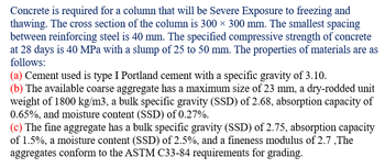 Concrete is required for a column that will be Severe Exposure to freezing and
thawing. The cross section of the column is 300 × 300 mm. The smallest spacing
between reinforcing steel is 40 mm. The specified compressive strength of concrete
at 28 days is 40 MPa with a slump of 25 to 50 mm. The properties of materials are as
follows:
(a) Cement used is type I Portland cement with a specific gravity of 3.10.
(b) The available coarse aggregate has a maximum size of 23 mm, a dry-rodded unit
weight of 1800 kg/m3, a bulk specific gravity (SSD) of 2.68, absorption capacity of
0.65%, and moisture content (SSD) of 0.27%.
(c) The fine aggregate has a bulk specific gravity (SSD) of 2.75, absorption capacity
of 1.5%, a moisture content (SSD) of 2.5%, and a fineness modulus of 2.7,The
aggregates conform to the ASTM C33-84 requirements for grading.