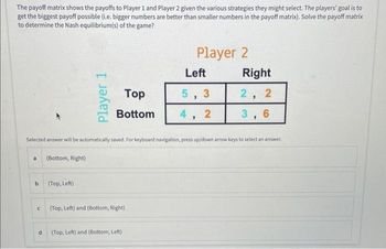 The payoff matrix shows the payoffs to Player 1 and Player 2 given the various strategies they might select. The players' goal is to
get the biggest payoff possible (i.e. bigger numbers are better than smaller numbers in the payoff matrix). Solve the payoff matrix
to determine the Nash equilibrium(s) of the game?
a
b
с
d
(Bottom, Right)
Player 1
(Top, Left)
Top
Bottom
Selected answer will be automatically saved. For keyboard navigation, press up/down arrow keys to select an answer.
(Top, Left) and (Bottom, Right)
Player 2
(Top, Left) and (Bottom, Left)
Left
5,3
4,
2
Right
2 2
"
3,6