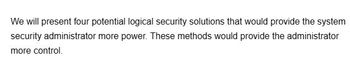 We will present four potential logical security solutions that would provide the system
security administrator more power. These methods would provide the administrator
more control.