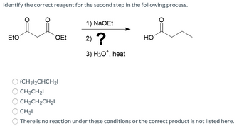 Identify the correct reagent for the second step in the following process.
Eto
OEt
(CH3)2CHCH₂1
CH3CH₂1
CH3CH₂CH₂I
1) NaOEt
2) ?
3) H30*, heat
HO
CH31
There is no reaction under these conditions or the correct product is not listed here.