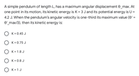 A simple pendulum of length L, has a maximum angular displacement e_max. At
one point in its motion, its kinetic energy is K = 3 Jand its potential energy is U =
4.2 J. When the pendulum's angular velocity is one-third its maximum value (e' =
e'_max/3), then its kinetic energy is:
K = 0.45 J
O K= 0.75 J
O K= 1.8 J
O K = 0.8 J
O K= 1 J
