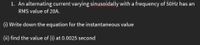 1. An alternating current varying sinusoidally with a frequency of 50Hz has an
RMS value of 2OA.
(i) Write down the equation for the instantaneous value
(ii) find the value of (i) at 0.0025 second
