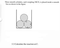 Three smooth cylinders, each weighing 500 N, is placed inside a smooth
box as shown in the figure.
В
C
3.3 Calculate the reaction at C.
