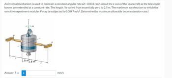 An internal mechanism is used to maintain a constant angular rate 2=0.032 rad/s about the z-axis the spacecraft as the telescopic
booms are extended at a constant rate. The length I is varied from essentially zero to 2.5 m. The maximum acceleration to which the
sensitive experiment modules P may be subjected is 0.0047 m/s². Determine the maximum allowable boom extension rate i.
1
Answer: i
1.8 m1.8 m
i
mm/s