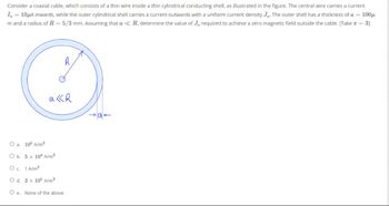 Consider a coaxial cable, which consists of a thin wire inside a thin cylindrical conducting shell, as illustrated in the figure. The central wire carries a current
Io = 10μA inwards, while the outer cylindrical shell carries a current outwards with a uniform current density Jo. The outer shell has a thickness of a = 100μ
m and a radius of R = 5/3 mm. Assuming that a < R, determine the value of J, required to achieve a zero magnetic field outside the cable. [Take π = 3]
R
akR
O a. 105 A/m²
O b. 5 x 104 A/m²
O c. 1 A/m²
O d. 2 x 105 A/m²
Oe. None of the above