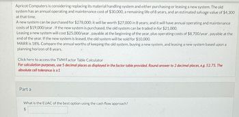 Apricot Computers is considering replacing its material handling system and either purchasing or leasing a new system. The old
system has an annual operating and maintenance cost of $30,000, a remaining life of 8 years, and an estimated salvage value of $4,300
at that time.
A new system can be purchased for $278,000; it will be worth $27,000 in 8 years; and it will have annual operating and maintenance
costs of $19,000/year. If the new system is purchased, the old system can be traded in for $21,000.
Leasing a new system will cost $25,000/year, payable at the beginning of the year, plus operating costs of $8,700/year, payable at the
end of the year. If the new system is leased, the old system will be sold for $10,000.
MARR is 18%. Compare the annual worths of keeping the old system, buying a new system, and leasing a new system based upon a
planning horizon of 8 years.
Click here to access the TVM Factor Table Calculator
For calculation purposes, use 5 decimal places as displayed in the factor table provided. Round answer to 2 decimal places, e.g. 52.75. The
absolute cell tolerance is ±1
Part a
What is the EUAC of the best option using the cash flow approach?
$