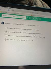 Clever 1:31 PM Fri Apr 9
AA
A app.edulastic.com
A 4/9/21 Unit 7 Lesson 7: Cold War: Caribbean
Edpuzzle
Question 2/7
> NEXT
2
Which of the following statements is true about quadratic functions?
All quadratics create a parabola that has two x-intercepts
BAll parabolas created by a quadratic equation are symmetrical
The y-value of a parabola's vertex will always be the axis of symmetry
The range for each parabola is –∞<x < ∞
