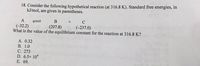 18. Consider the following hypothetical reaction (at 316.8 K). Standard free energies, in
kJ/mol, are given in parentheses.
C
(-32.2)
What is the value of the equilibrium constant for the reaction at 316.8 K?
(207.8)
(-237.0)
A. 0.32
В. 1.0
С. 273
D. 6.5x 104
Е. 69.
