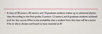 A class of 20 juniors, 30 seniors, and 10 graduate students makes up an advanced physics
class. According to the final grades, 5 juniors, 12 seniors, and 6 graduate students achieved
an A for the course.What is the probability that a student from this class will be a junior
if he or she is chosen and found to have received an A?
