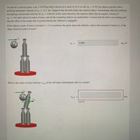 As part of a carnival game, a mp = 0.478 kg ball is thrown at a stack of 16.3 cm tall, m, = 0.363 kg objects and hits with a
perfectly horizontal velocity of Ubi = 13.1 m/s. Suppose that the ball strikes the topmost object. Immediately after the collision,
the ball has a horizontal velocity of Ub.f = 4.60 m/s in the same direction, the topmost object has an angular velocity of
@, = 1.63 rad/s about its center of mass, and all the remaining objects are undisturbed. Assume that the ball is not rotating and
that the effect of the torque due to gravity during the collision is negligible.
If the object's center of mass is located r = 11.4 cm below the point where the ball hits, what is the moment of inertia I, of the
object about its center of mass?
Vp.i
I, =
0.284
kg - m2
What is the center of mass velocity vo.cm of the tall object immediately after it is struck?
Vo,cm =
m/s
Incorrect
