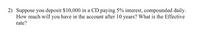 2) Suppose you deposit $10,000 in a CD paying 5% interest, compounded daily.
How much will you have in the account after 10 years? What is the Effective
rate?
