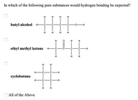 In which of the following pure substances would hydrogen bonding be expected?
H
H
H
butyl alcohol
H FC
C
0-H
H.
H.
ethyl methyl ketone
H-
H-
C-
H.
%23
H
H
H-
·C-
H-
cyclobutane
H-
C-
H.
All of the Above
