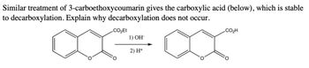 Similar treatment of 3-carboethoxycoumarin gives the carboxylic acid (below), which is stable
to decarboxylation. Explain why decarboxylation does not occur.
CO₂Et
1) OH-
2) H+
CO₂H