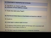 14. A food label is required by law to include:
15. Ingredients are listed in order by:
16. Functions of food additives include:
17. Foods that claim to be "fresh":
18. The Percent Daily Values on food labels are based on a diet of:
19. Insulin is:
20. A diet high in sodium might increase:
21. A substance that protects against cell damage and is associated with
lower risks of some types of cancer is:
22. The ideal range for temperature of a refrigerator should be:
