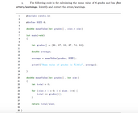 1.
The following code is for calculating the mean value of 6 grades and has five
errors/warnings. Identify and correct the errors/warnings.
1
#include <stdio.h>
2
3
#define SIZE 6;
4
double mean Value (int grades [] , size_t size)
7
int main (void)
8
{
10
int grades []
{98, 87, 92, 67, 74, 88};
11
12
double average;
13
14
average = meanValue (grades, SIZE);
15
16
printf ("Mean value of grades is %.2d\n", average);
17
18
19
20
double mean Value (int grades [] , int size)
21
{
22
int total = 0;
23
for (size t i = 0; i < size; i++) {
total += grades [i];
24
25
26
}
27
28
return total/size;
29
30 }
